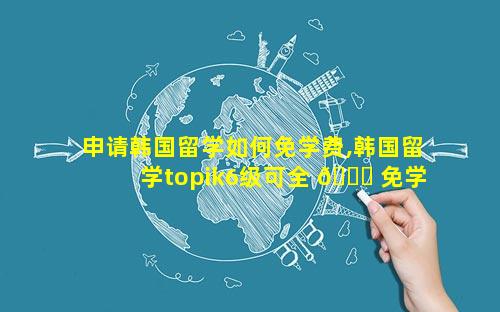 申请韩国留学如何免学费,韩国留学topik6级可全 🍀 免学 🦢 费么